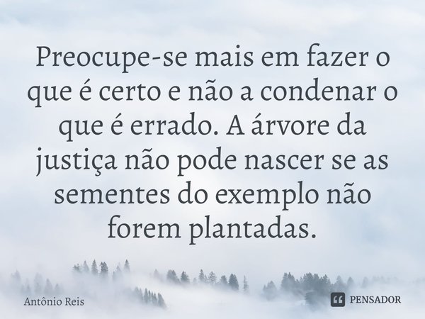 Preocupe-se mais em fazer o que é certo e não a condenar o que é errado. A árvore da justiça não pode nascer se as sementes do exemplo não forem plantadas.... Frase de Antônio Reis.