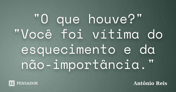 "O que houve?" "Você foi vítima do esquecimento e da não-importância."... Frase de Antônio Reis.