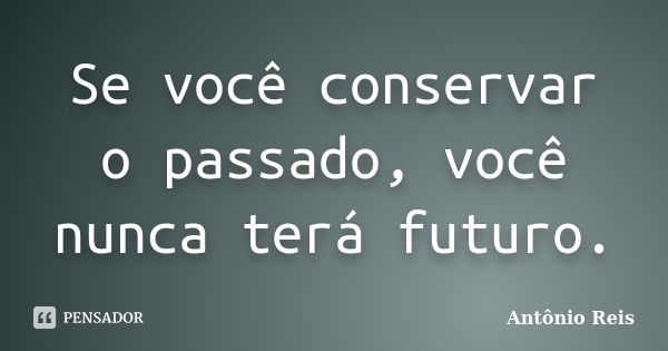 Se você conservar o passado, você nunca terá futuro.... Frase de Antônio Reis.