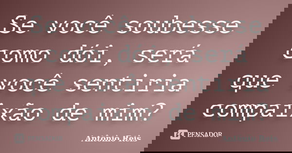 Se você soubesse como dói, será que você sentiria compaixão de mim?... Frase de Antônio Reis.
