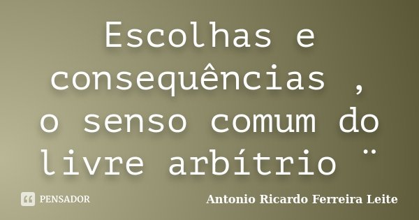 Escolhas e consequências , o senso comum do livre arbítrio ¨... Frase de Antonio Ricardo Ferreira Leite.
