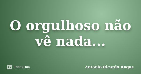 O orgulhoso não vê nada...... Frase de Antonio ricardo Roque.