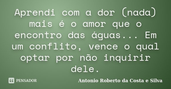Aprendi com a dor (nada) mais é o amor que o encontro das águas... Em um conflito, vence o qual optar por não inquirir dele.... Frase de Antonio Roberto da Costa e Silva.