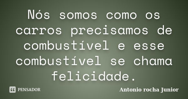 Nós somos como os carros precisamos de combustível e esse combustível se chama felicidade.... Frase de Antonio rocha Junior.