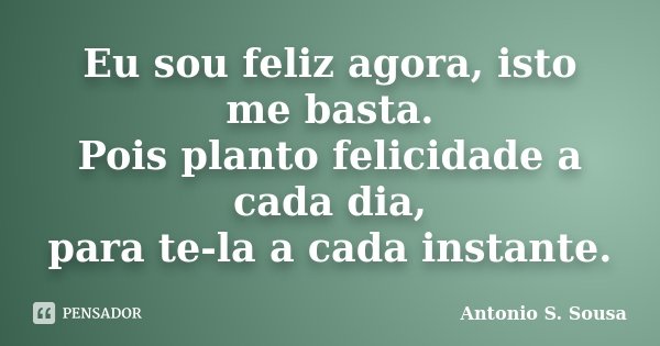 Eu sou feliz agora, isto me basta. Pois planto felicidade a cada dia, para te-la a cada instante.... Frase de Antonio S. Sousa.
