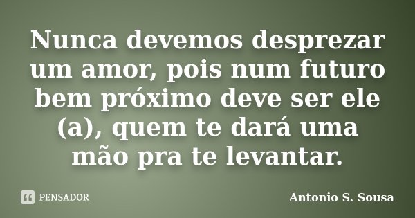 Nunca devemos desprezar um amor, pois num futuro bem próximo deve ser ele (a), quem te dará uma mão pra te levantar.... Frase de Antonio S. Sousa.