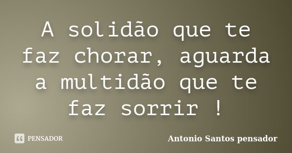 A solidão que te faz chorar, aguarda a multidão que te faz sorrir !... Frase de Antonio Santos Pensador.
