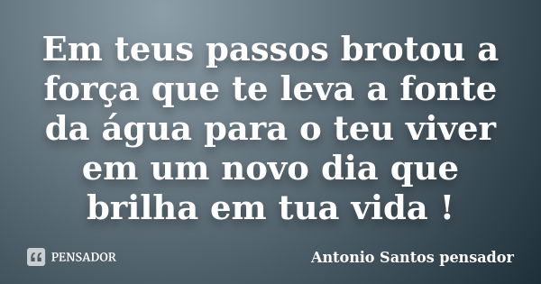 Em teus passos brotou a força que te leva a fonte da água para o teu viver em um novo dia que brilha em tua vida !... Frase de Antonio Santos Pensador.