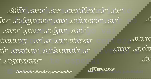 Não sei se refletir te faz alegrar ou chorar só sei que algo vai acontecer, é a certeza que ainda estou vivendo a te esperar... Frase de Antonio Santos Pensador.