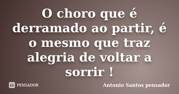O choro que é derramado ao partir, é o mesmo que traz alegria de voltar a sorrir !... Frase de Antonio Santos Pensador.