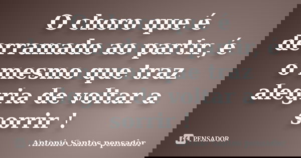 O choro que é derramado ao partir, é o mesmo que traz alegria de voltar a sorrir !... Frase de Antonio Santos Pensador.