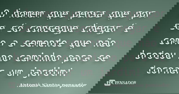 O homem que pensa que por se só consegue chegar é como a semente que não brotou no caminho para se tornar um jardim!... Frase de Antonio Santos Pensador.