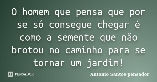 O homem que pensa que por se só consegue chegar é como a semente que não brotou no caminho para se tornar um jardim!... Frase de Antonio Santos Pensador.