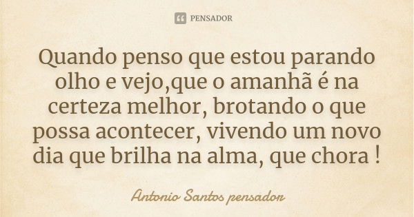 Quando penso que estou parando olho e vejo,que o amanhã é na certeza melhor, brotando o que possa acontecer, vivendo um novo dia que brilha na alma, que chora !... Frase de Antonio Santos Pensador.