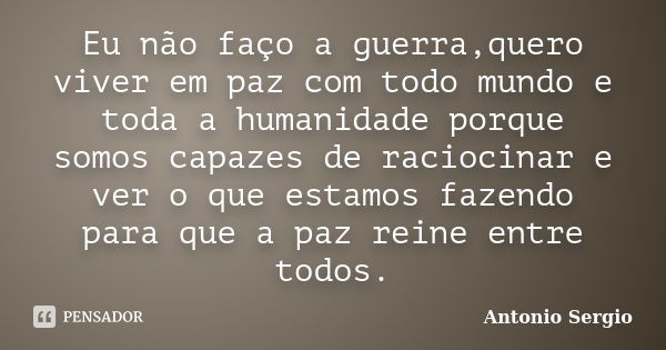 Eu não faço a guerra,quero viver em paz com todo mundo e toda a humanidade porque somos capazes de raciocinar e ver o que estamos fazendo para que a paz reine e... Frase de Antonio Sergio.