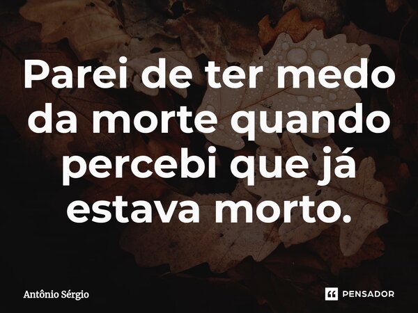 Parei de ter medo da morte quando percebi que já estava morto.⁠... Frase de Antonio Sergio.