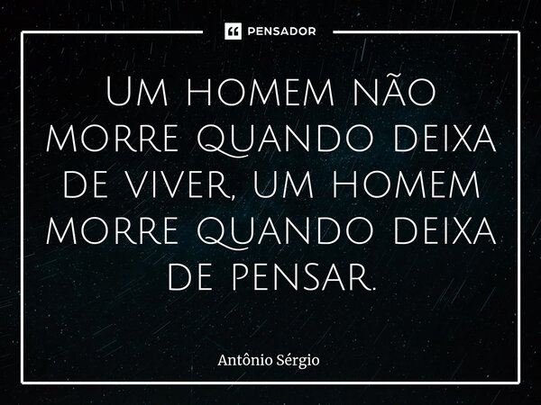 ⁠Um homem não morre quando deixa de viver, um homem morre quando deixa de pensar.... Frase de Antonio Sergio.