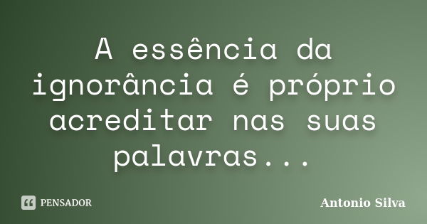 A essência da ignorância é próprio acreditar nas suas palavras...... Frase de Antonio Silva.