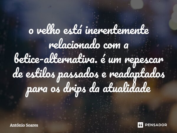 ⁠o velho está inerentemente relacionado com a betice-alternativa. é um repescar de estilos passados e readaptados para os drips da atualidade... Frase de Antônio Soares.