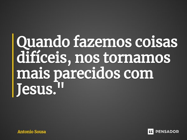 ⁠Quando fazemos coisas difíceis, nos tornamos mais parecidos com Jesus. "... Frase de Antonio Sousa.