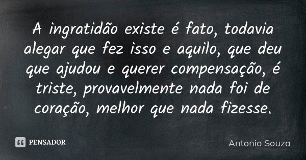 A ingratidão existe é fato, todavia alegar que fez isso e aquilo, que deu que ajudou e querer compensação, é triste, provavelmente nada foi de coração, melhor q... Frase de Antônio Souza.