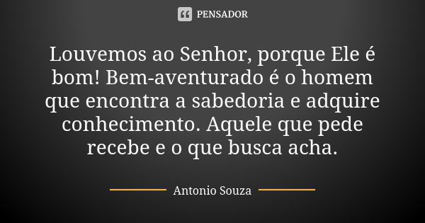 Louvemos ao Senhor, porque Ele é bom! Bem-aventurado é o homem que encontra a sabedoria e adquire conhecimento. Aquele que pede recebe e o que busca acha.... Frase de Antônio Souza.