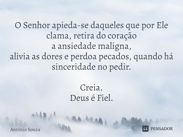 ⁠O Senhor apieda-se daqueles que por Ele clama, retira do coração
a ansiedade maligna,
alivia as dores e perdoa pecados, quando há sinceridade no pedir. Creia.
... Frase de Antonio Souza.