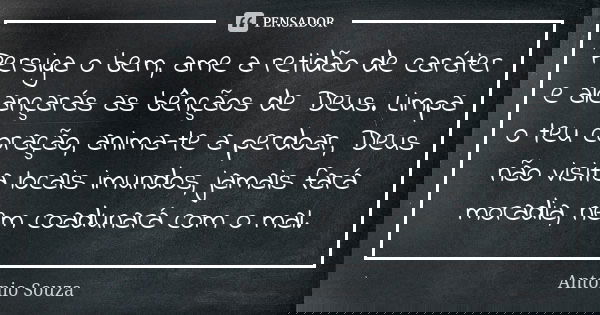 Persiga o bem, ame a retidão de caráter e alcançarás as bênçãos de Deus. Limpa o teu coração, anima-te a perdoar, Deus não visita locais imundos, jamais fará mo... Frase de Antônio Souza.