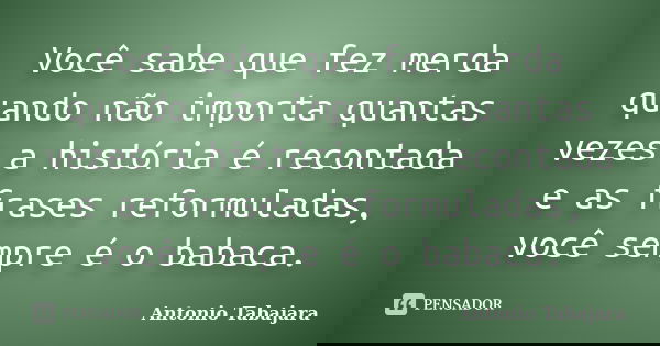 Você sabe que fez merda quando não importa quantas vezes a história é recontada e as frases reformuladas, você sempre é o babaca.... Frase de Antonio Tabajara.