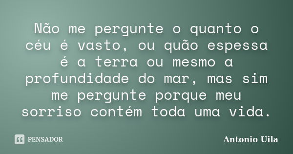 Não me pergunte o quanto o céu é vasto, ou quão espessa é a terra ou mesmo a profundidade do mar, mas sim me pergunte porque meu sorriso contém toda uma vida.... Frase de Antonio Uila.