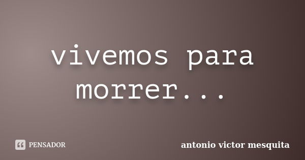 vivemos para morrer...... Frase de antonio victor mesquita.