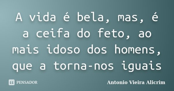 A vida é bela, mas, é a ceifa do feto, ao mais idoso dos homens, que a torna-nos iguais... Frase de Antonio Vieira Alicrim.