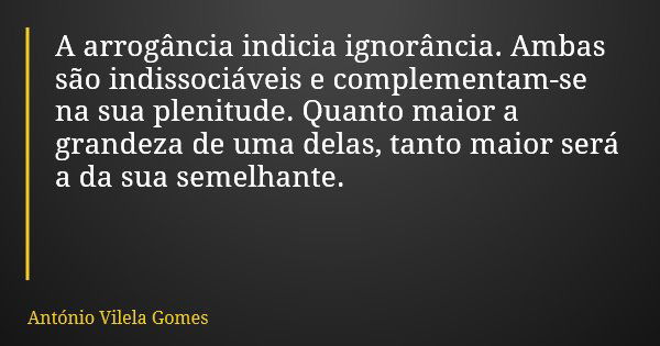 A arrogância indicia ignorância. Ambas são indissociáveis e complementam-se na sua plenitude. Quanto maior a grandeza de uma delas, tanto maior será a da sua se... Frase de António Vilela Gomes.