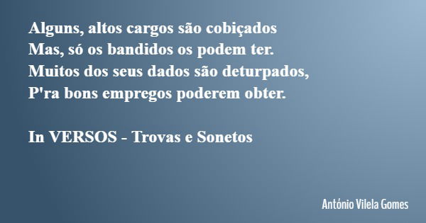 Alguns, altos cargos são cobiçados Mas, só os bandidos os podem ter. Muitos dos seus dados são deturpados, P'ra bons empregos poderem obter. In VERSOS - Trovas ... Frase de António Vilela Gomes.