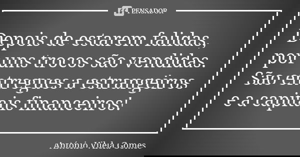 Depois de estarem falidas, por uns trocos são vendidas. São entregues a estrangeiros e a capitais financeiros!... Frase de António Vilela Gomes.