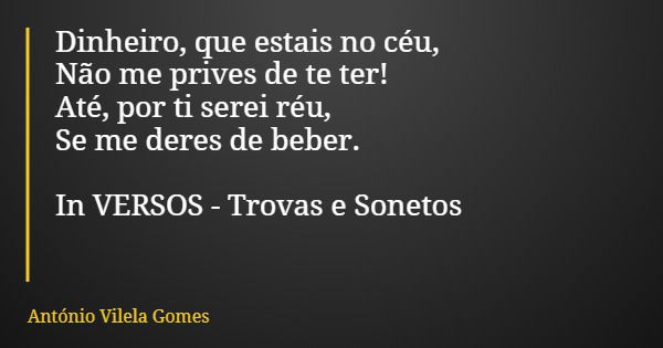 Dinheiro, que estais no céu, Não me prives de te ter! Até, por ti serei réu, Se me deres de beber. In VERSOS - Trovas e Sonetos... Frase de António Vilela Gomes.