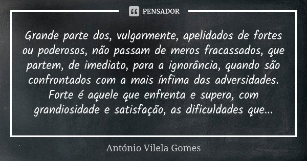 Grande parte dos, vulgarmente, apelidados de fortes ou poderosos, não passam de meros fracassados, que partem, de imediato, para a ignorância, quando são confro... Frase de António Vilela Gomes.