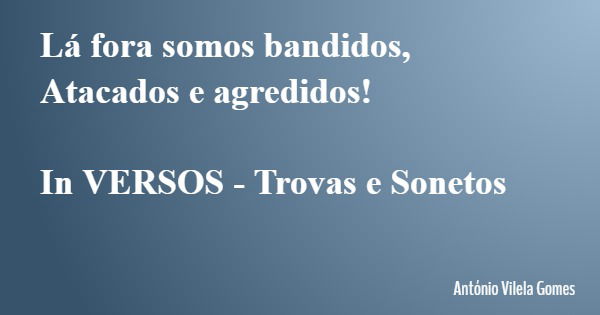 Lá fora somos bandidos, Atacados e agredidos! In VERSOS - Trovas e Sonetos... Frase de António Vilela Gomes.