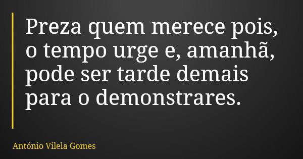 Preza quem merece pois, o tempo urge e, amanhã, pode ser tarde demais para o demonstrares.... Frase de António Vilela Gomes.