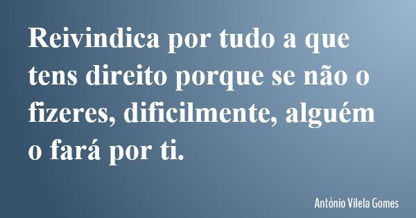 Reivindica por tudo a que tens direito porque se não o fizeres, dificilmente, alguém o fará por ti.... Frase de António Vilela Gomes.