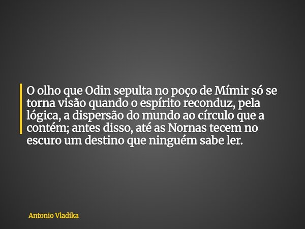 O olho que Odin sepulta no poço de Mímir só se torna visão quando o espírito reconduz, pela lógica, a dispersão do mundo ao círculo que a contém; antes disso, a... Frase de Antonio Vladika.