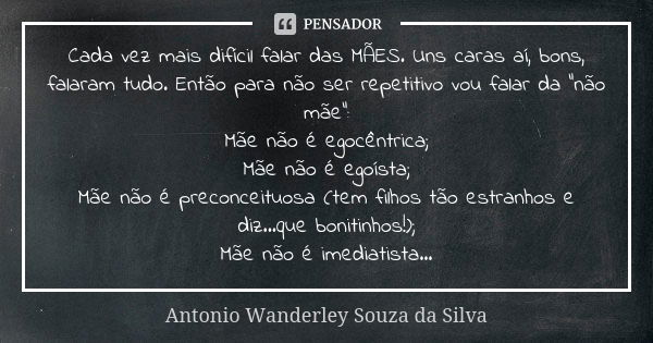 Cada vez mais difícil falar das MÃES. Uns caras aí, bons, falaram tudo. Então para não ser repetitivo vou falar da “não mãe”:
Mãe não é egocêntrica;
Mãe não é e... Frase de Antonio Wanderley Souza da Silva.