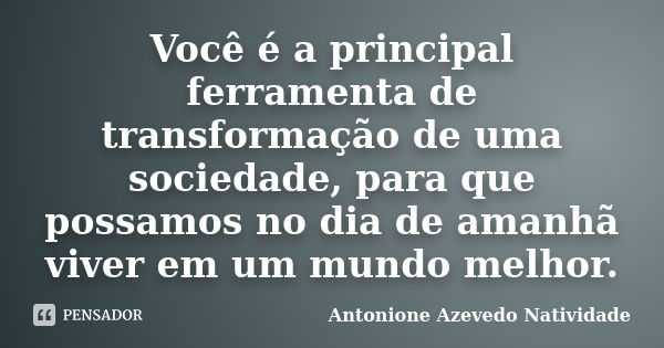 Você é a principal ferramenta de transformação de uma sociedade, para que possamos no dia de amanhã viver em um mundo melhor.... Frase de Antonione Azevedo Natividade.