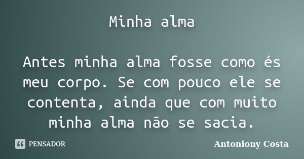 Minha alma Antes minha alma fosse como és meu corpo. Se com pouco ele se contenta, ainda que com muito minha alma não se sacia.... Frase de Antoniony Costa.