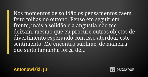 Nos momentos de solidão os pensamentos caem feito folhas no outono. Penso em seguir em frente, mais a solidão e a angústia não me deixam, mesmo que eu procure o... Frase de Antonowiski. J.L.