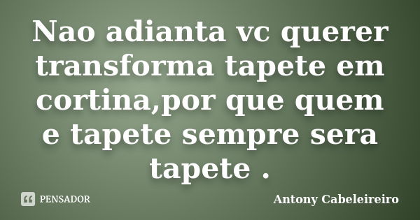 Nao adianta vc querer transforma tapete em cortina,por que quem e tapete sempre sera tapete .... Frase de Antony Cabeleireiro.