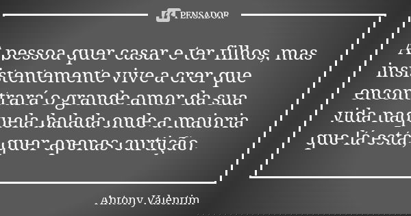 A pessoa quer casar e ter filhos, mas insistentemente vive a crer que encontrará o grande amor da sua vida naquela balada onde a maioria que lá está, quer apena... Frase de Antony Valentim.