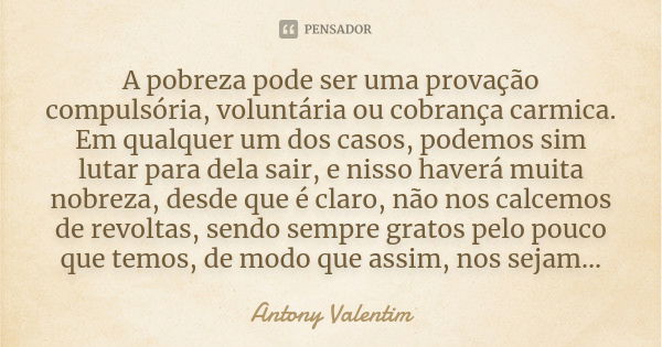 A pobreza pode ser uma provação compulsória, voluntária ou cobrança carmica. Em qualquer um dos casos, podemos sim lutar para dela sair, e nisso haverá muita no... Frase de Antony Valentim.