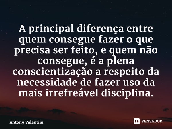 ⁠A principal diferença entre quem consegue fazer o que precisa ser feito, e quem não consegue, é a plena conscientização a respeito da necessidade de fazer uso ... Frase de Antony Valentim.