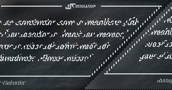Ao se contentar com o medíocre (da média) ou aceitar o ‘mais ou menos’, você corre o risco de abrir mão do que é abundante. Pense nisso!... Frase de Antony Valentim.